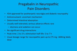 Pregabalin in Neuropathic  Pain Disorders FDA approved for postherpetic neuralgia and diabetic neuropathy  Anticonvulsant: uncertain mechanism Determined intestinal absorption Usually well tolerated; serious adverse effects rare dizziness and sedation can occur No significant drug interactions Peak time: 2 to 3 h; elimination half-life: 5 to 7 h Usual dosage range for neuropathic pain up to (75 mg –600mg )daily dose  