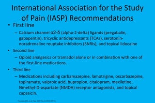 International Association for the Study of Pain (IASP) Recommendations First line Calcium channel  α 2- δ   (alpha-2- delta)  ligands (pregabalin, gabapentin), tricyclic antidepressants (TCAs),  serotonin-noradrenaline reuptake inhibitors ( SNRIs), and  topical lidocaine  Second line Opioid analgesics or tramadol alone or in combination with one of the first-line medications.  Third line Medications including  carbamazepine, lamotrigine, oxcarbazepine, topiramate,  valproic acid, bupropion,  citalopram, mexiletine, Nmethyl-D-aspartate (NMDA) receptor antagonists, and topical capsaicin. Dworkin RH, et al. Pain. 2007 Dec 5;132(3):237-51.  