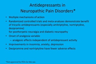 Antidepressants in  Neuropathic Pain Disorders* Multiple mechanisms of action Randomized controlled trials and meta-analyses demonstrate benefit of tricyclic antidepressants (especially amitriptyline, nortriptyline, desipramine)  for postherpetic neuralgia and diabetic neuropathy Onset of analgesia variable analgesic effects independent of antidepressant activity Improvements in insomnia, anxiety, depression Desipramine and nortriptyline have fewer adverse effects *Not approved by FDA for this use. 