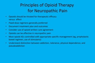 Principles of Opioid Therapy  for Neuropathic Pain Opioids should be titrated for therapeutic efficacy  versus  effect  Fixed-dose regimens generally preferred Document treatment plan and outcomes Consider use of opioid written care agreement Opioids can be effective in neuropathic pain Most opioid AEs controlled with appropriate specific management (eg, prophylactic bowel regimen, use of stimulants) Understand distinction between addiction, tolerance, physical dependence, and pseudoaddiction 