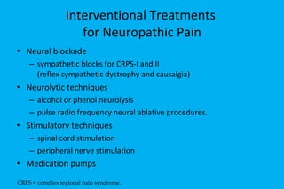 Interventional Treatments  for Neuropathic Pain Neural blockade sympathetic blocks for CRPS-I and II  (reflex sympathetic dystrophy and causalgia) Neurolytic techniques alcohol or phenol neurolysis pulse radio frequency neural ablative procedures. Stimulatory techniques spinal cord stimulation peripheral nerve stimulation  Medication pumps CRPS = complex regional pain syndrome. 