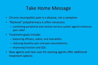Take Home Message  Chronic neuropathic pain is a disease, not a symptom “ Rational” polypharmacy is often necessary combining peripheral and central nervous system agents enhances pain relief Treatment goals include: balancing efficacy, safety, and tolerability reducing baseline pain and pain exacerbations improving function and QOL New agents and new uses for existing agents offer additional treatment options 