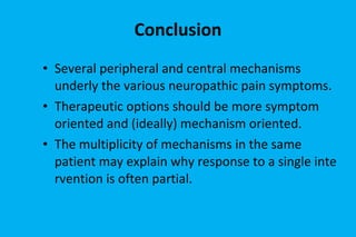 Conclusion Several peripheral and central mechanisms underly the various neuropathic pain symptoms. Therapeutic options should be more symptom oriented and (ideally) mechanism oriented. The multiplicity of mechanisms in the same patient may explain why response to a single intervention is often partial. 