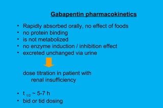 Gabapentin pharmacokinetics Rapidly absorbed orally, no effect of foods no protein binding is not metabolized no enzyme induction / inhibition effect excreted unchanged via urine dose titration in patient with renal insufficiency t  1/2  ~ 5-7 h bid or tid dosing  