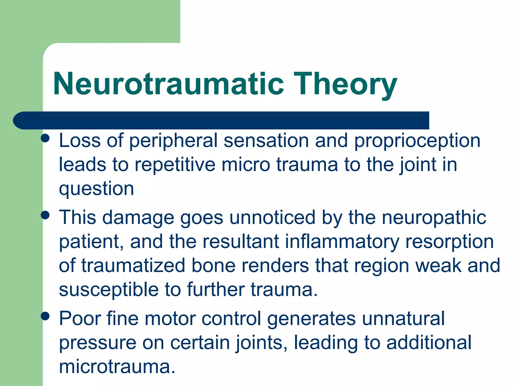 Neurotraumatic Theory
 Loss of peripheral sensation and proprioception
leads to repetitive micro trauma to the joint in
question
 This damage goes unnoticed by the neuropathic
patient, and the resultant inflammatory resorption
of traumatized bone renders that region weak and
susceptible to further trauma.
 Poor fine motor control generates unnatural
pressure on certain joints, leading to additional
microtrauma.
 