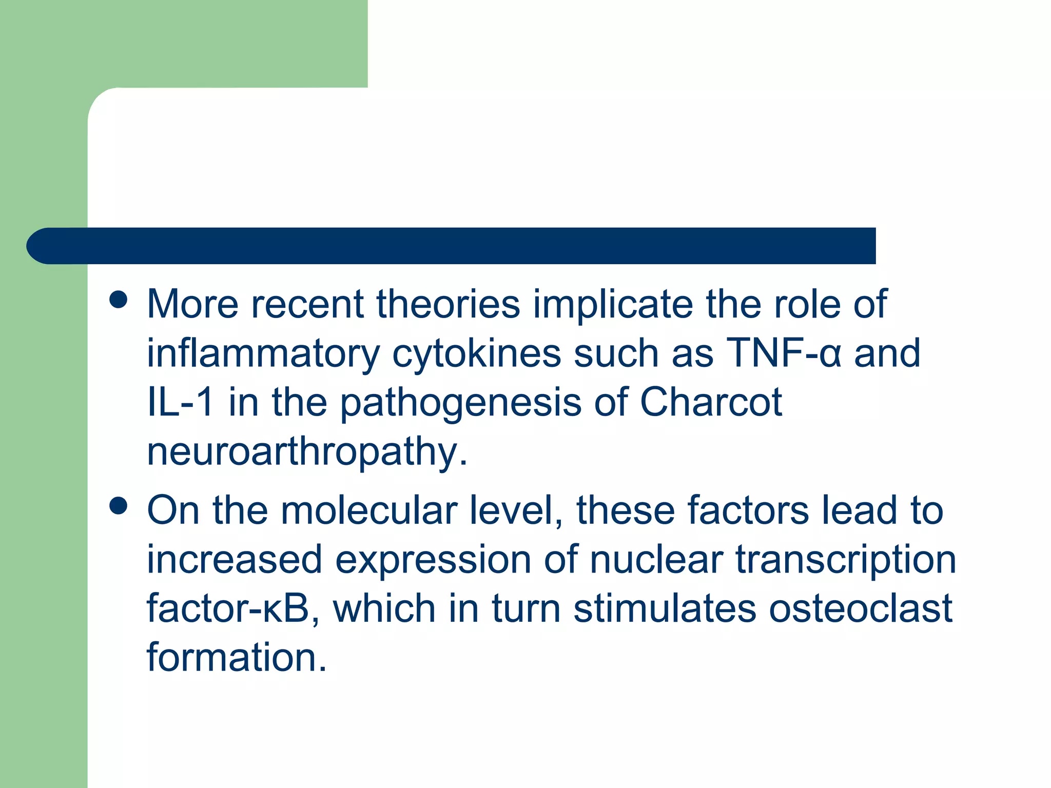  More recent theories implicate the role of
inflammatory cytokines such as TNF-α and
IL-1 in the pathogenesis of Charcot
neuroarthropathy.
 On the molecular level, these factors lead to
increased expression of nuclear transcription
factor-κB, which in turn stimulates osteoclast
formation.
 