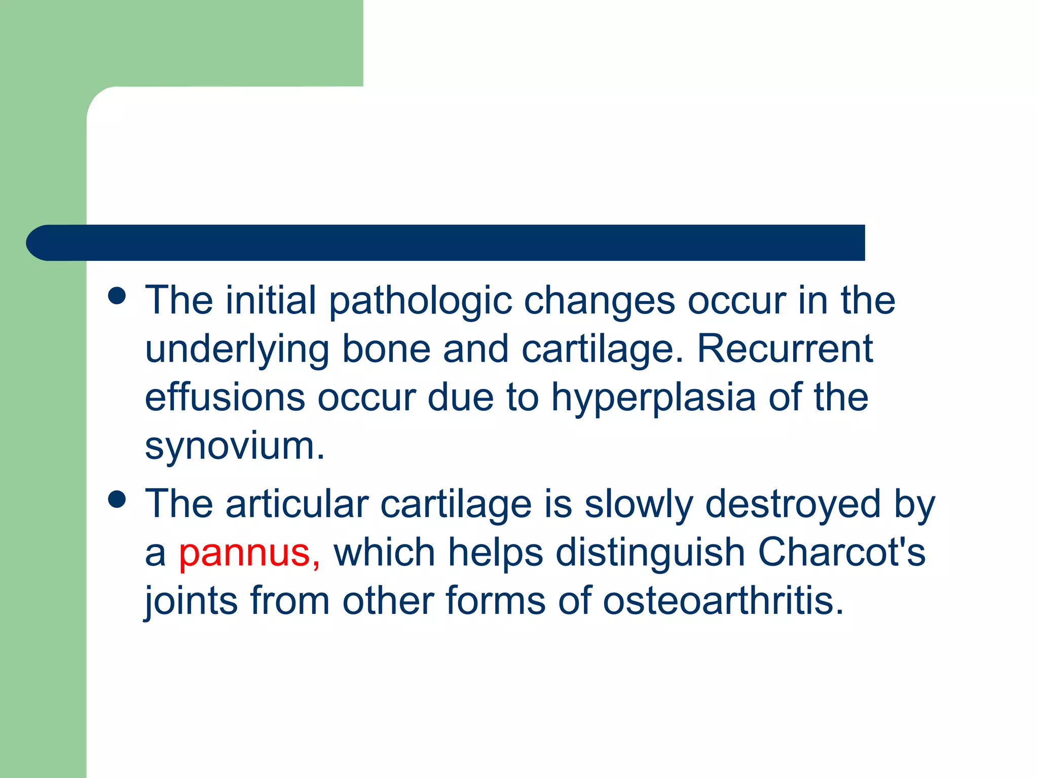  The initial pathologic changes occur in the
underlying bone and cartilage. Recurrent
effusions occur due to hyperplasia of the
synovium.
 The articular cartilage is slowly destroyed by
a pannus, which helps distinguish Charcot's
joints from other forms of osteoarthritis.
 