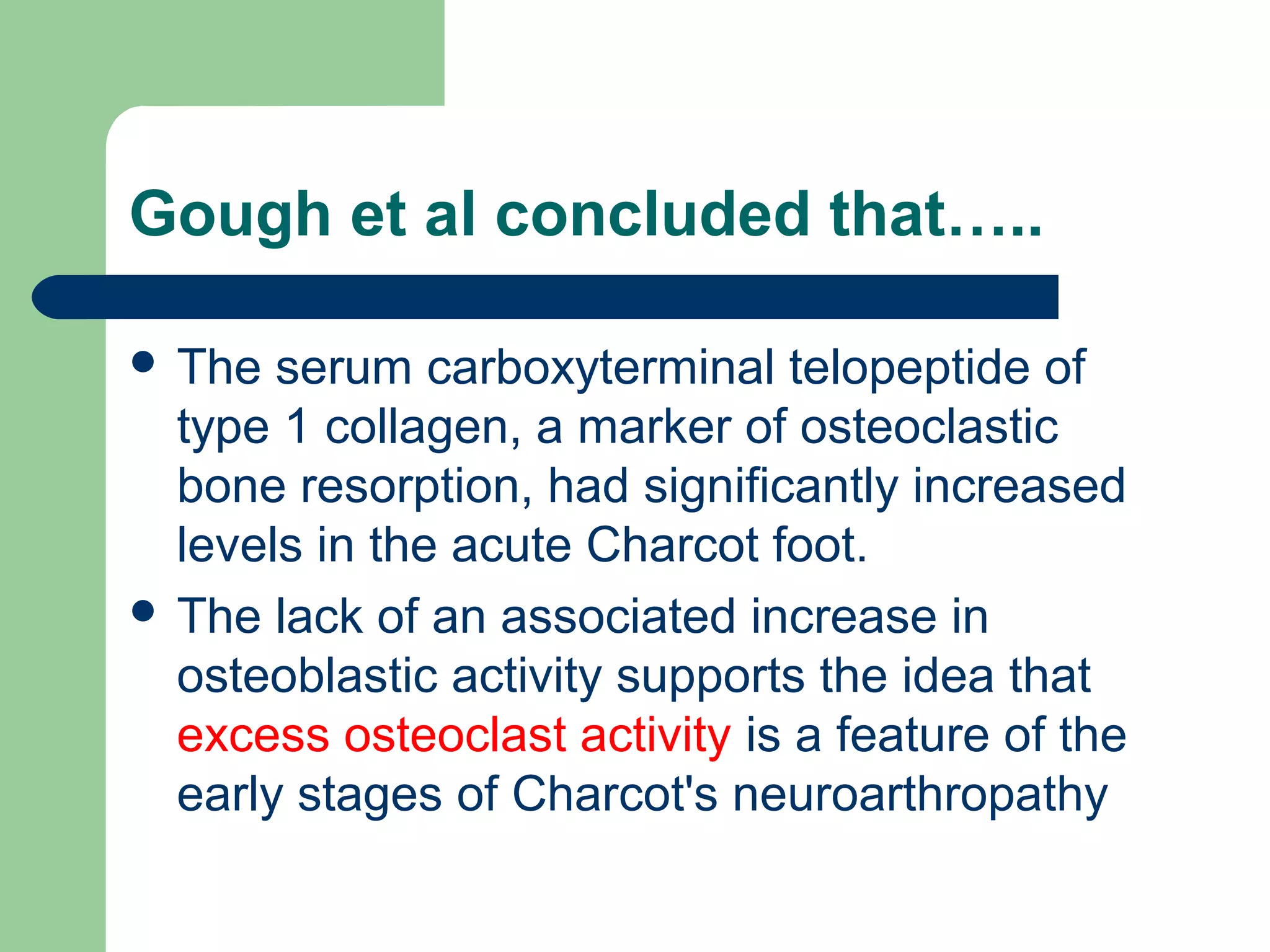 Gough et al concluded that…..
 The serum carboxyterminal telopeptide of
type 1 collagen, a marker of osteoclastic
bone resorption, had significantly increased
levels in the acute Charcot foot.
 The lack of an associated increase in
osteoblastic activity supports the idea that
excess osteoclast activity is a feature of the
early stages of Charcot's neuroarthropathy
 