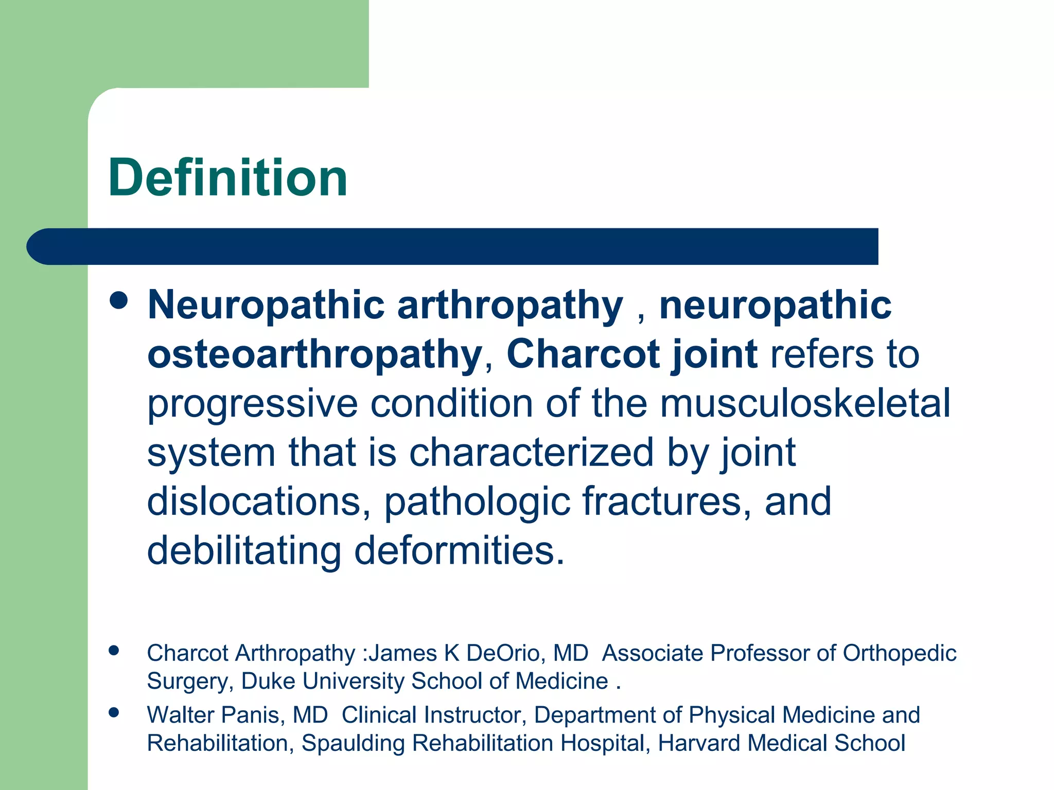 Definition
 Neuropathic arthropathy , neuropathic
osteoarthropathy, Charcot joint refers to
progressive condition of the musculoskeletal
system that is characterized by joint
dislocations, pathologic fractures, and
debilitating deformities.
 Charcot Arthropathy :James K DeOrio, MD Associate Professor of Orthopedic
Surgery, Duke University School of Medicine .
 Walter Panis, MD Clinical Instructor, Department of Physical Medicine and
Rehabilitation, Spaulding Rehabilitation Hospital, Harvard Medical School
 