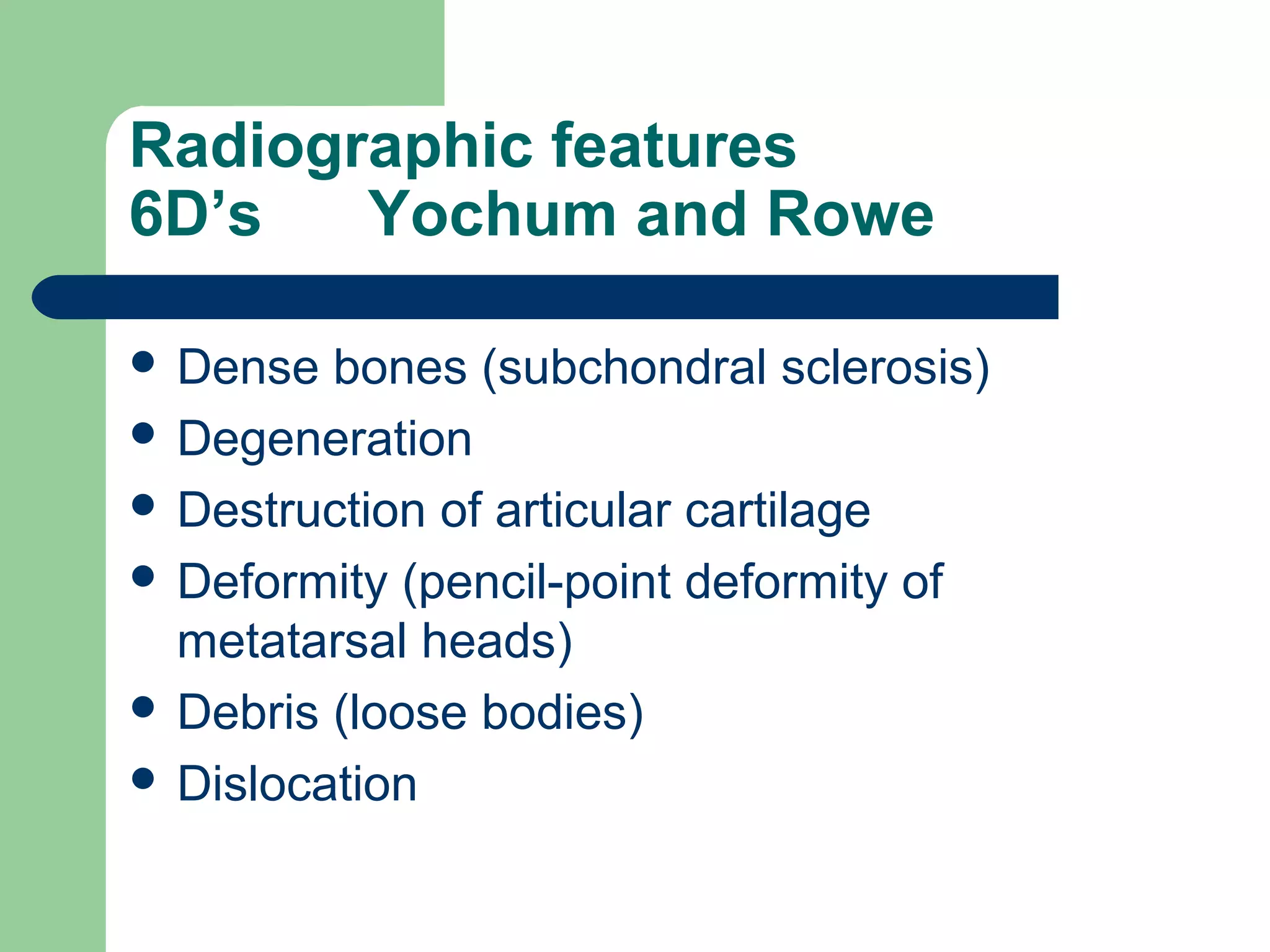 Radiographic features
6D’s Yochum and Rowe
 Dense bones (subchondral sclerosis)
 Degeneration
 Destruction of articular cartilage
 Deformity (pencil-point deformity of
metatarsal heads)
 Debris (loose bodies)
 Dislocation
 