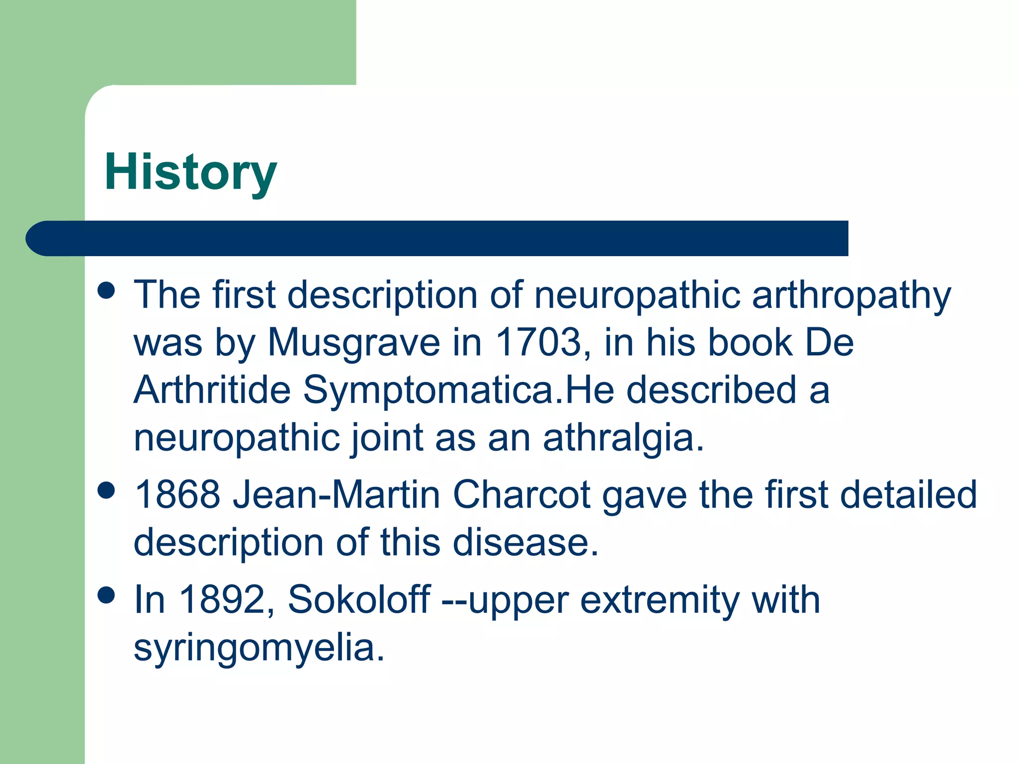 History
 The first description of neuropathic arthropathy
was by Musgrave in 1703, in his book De
Arthritide Symptomatica.He described a
neuropathic joint as an athralgia.
 1868 Jean-Martin Charcot gave the first detailed
description of this disease.
 In 1892, Sokoloff --upper extremity with
syringomyelia.
 
