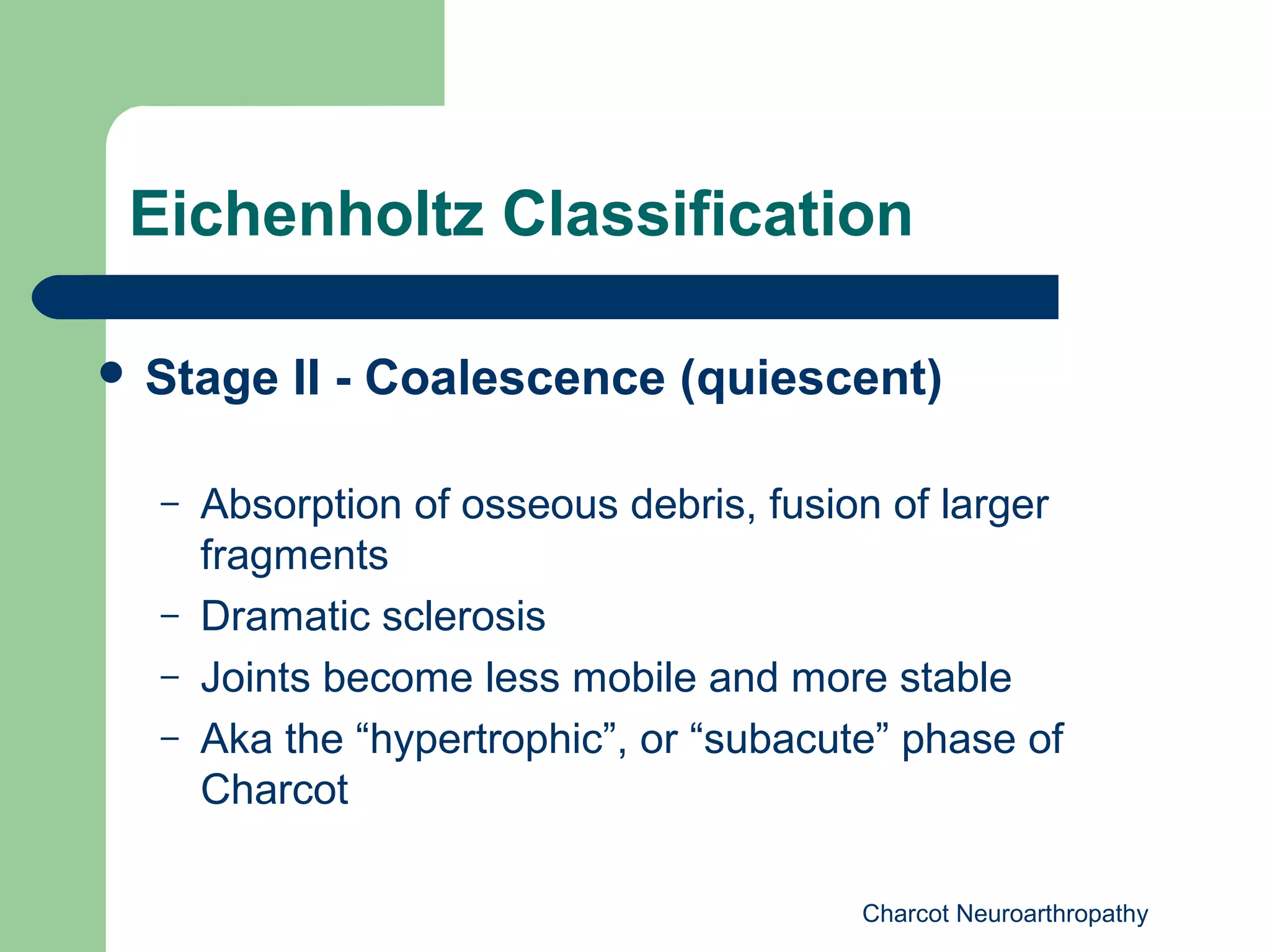Charcot Neuroarthropathy
Eichenholtz Classification
 Stage II - Coalescence (quiescent)
– Absorption of osseous debris, fusion of larger
fragments
– Dramatic sclerosis
– Joints become less mobile and more stable
– Aka the “hypertrophic”, or “subacute” phase of
Charcot
 