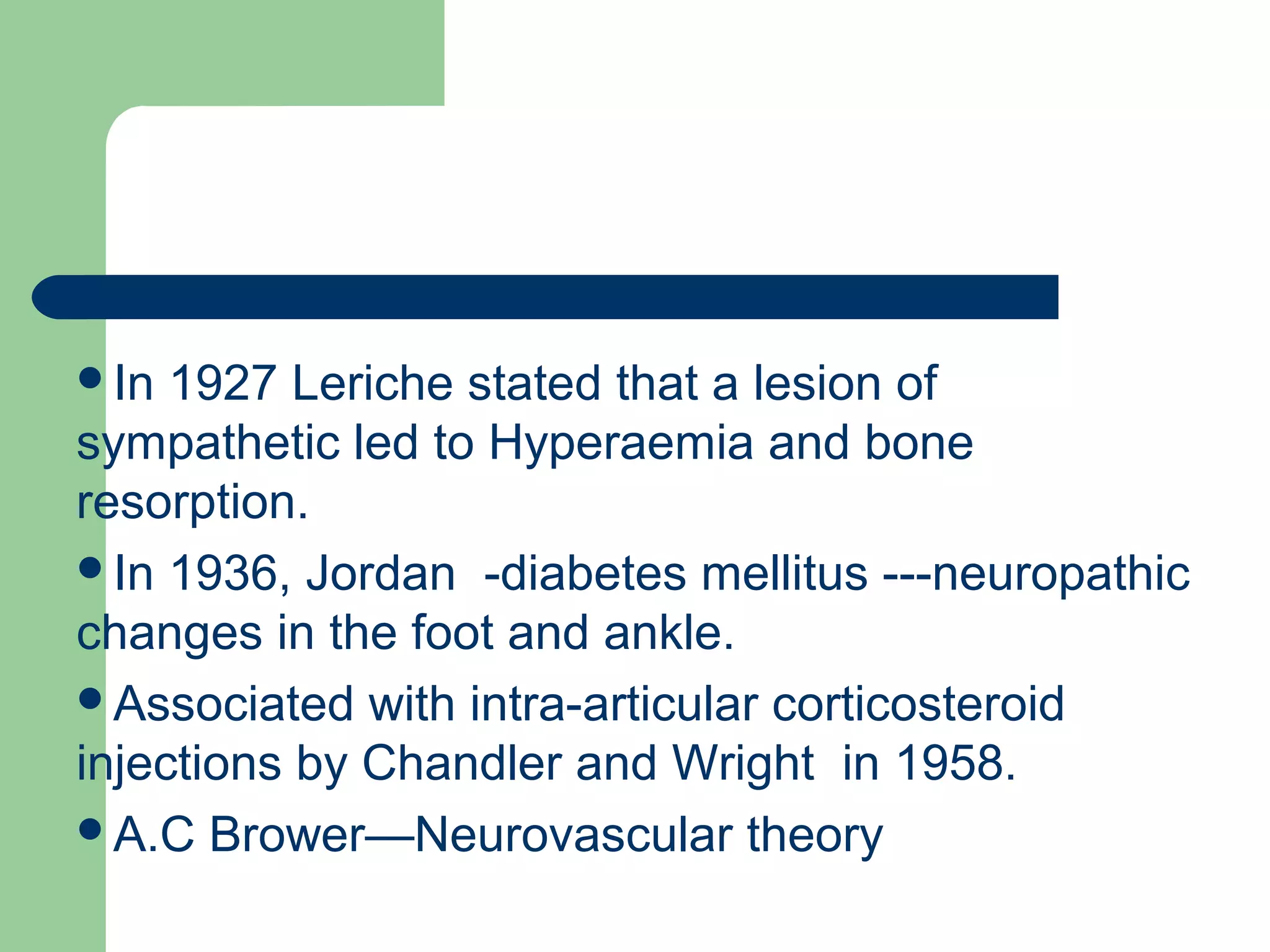 In 1927 Leriche stated that a lesion of
sympathetic led to Hyperaemia and bone
resorption.
In 1936, Jordan -diabetes mellitus ---neuropathic
changes in the foot and ankle.
Associated with intra-articular corticosteroid
injections by Chandler and Wright in 1958.
A.C Brower—Neurovascular theory
 