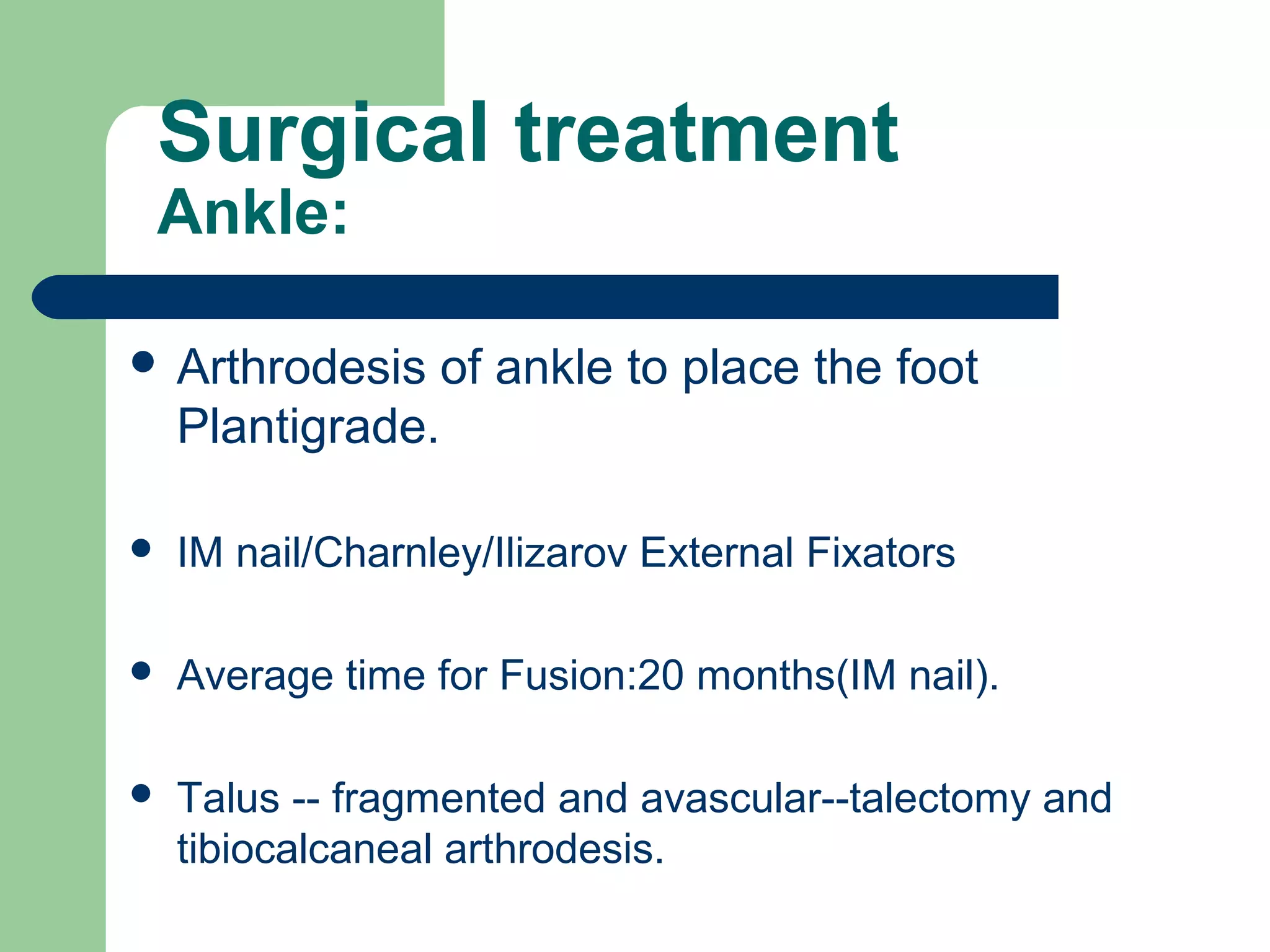 Surgical treatment
Ankle:
 Arthrodesis of ankle to place the foot
Plantigrade.
 IM nail/Charnley/Ilizarov External Fixators
 Average time for Fusion:20 months(IM nail).
 Talus -- fragmented and avascular--talectomy and
tibiocalcaneal arthrodesis.
 
