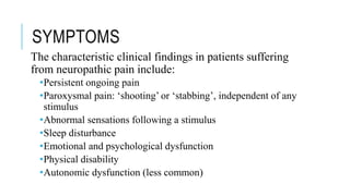 SYMPTOMS
The characteristic clinical findings in patients suffering
from neuropathic pain include:
•Persistent ongoing pain
•Paroxysmal pain: ‘shooting’ or ‘stabbing’, independent of any
stimulus
•Abnormal sensations following a stimulus
•Sleep disturbance
•Emotional and psychological dysfunction
•Physical disability
•Autonomic dysfunction (less common)
 