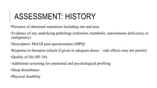 ASSESSMENT: HISTORY
•Presence of abnormal sensations including site and area
•Evidence of any underlying pathology (infection, metabolic, autoimmune deficiency or
malignancy)
•Descriptors: McGill pain questionnaire (MPQ)
•Response to therapies (check if given in adequate doses – side effects may not permit)
•Quality of life (SF-36)
•Additional screening for emotional and psychological profiling
•Sleep disturbance
•Physical disability
 