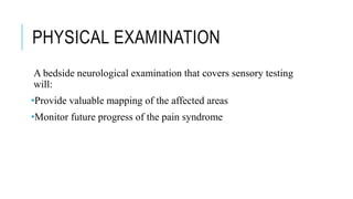 PHYSICAL EXAMINATION
A bedside neurological examination that covers sensory testing
will:
•Provide valuable mapping of the affected areas
•Monitor future progress of the pain syndrome
 