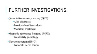 FURTHER INVESTIGATIONS
•Quantitative sensory testing (QST):
•Aids diagnosis
•Provides baseline values
•Monitors treatment
•Magnetic resonance imaging (MRI):
•To identify pathology
•Electromyogram (EMG):
•To locate nerve lesion
 