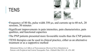 TENS
•Frequency of 80 Hz, pulse width 350 µs, and currents up to 60 mA, 20
sessions, 30 minutes
•Significant improvements in pain intensities, pain characteristics, pain
qualities, and functional capacities
•The PNP patients presented more favourable results than the CNP patients
•TENS therapies can be used in clinical practice, either as an alternative
treatment or as a supportive method
Muhammed Kılınç et al. Effects of Transcutaneous Electrical Nerve Stimulation in
Patients with Peripheral and Central Neuropathic Pain. J Rehabil Med 2014; 46: 454–460
 