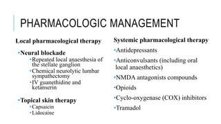 PHARMACOLOGIC MANAGEMENT
Local pharmacological therapy
•Neural blockade
•Repeated local anaesthesia of
the stellate ganglion
•Chemical neurolytic lumbar
sympathectomy
•IV guanethidine and
ketanserin
•Topical skin therapy
•Capsaicin
•Lidocaine
Systemic pharmacological therapy
•Antidepressants
•Anticonvulsants (including oral
local anaesthetics)
•NMDA antagonists compounds
•Opioids
•Cyclo-oxygenase (COX) inhibitors
•Tramadol
 