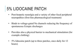 5% LIDOCAINE PATCH
• Post-herpetic neuralgia and a variety of other focal peripheral
neuropathies (first-line pharmacological treatment)
• Binds to voltage-gated Na channels reducing the frequency of
spontaneous Ectopic discharges
• Provides also a physical barrier to mechanical stimulation (for
example clothing)
• 5% lidocaine patch (up to three patches, once daily for 12
hours)
 