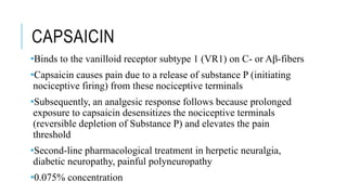 CAPSAICIN
•Binds to the vanilloid receptor subtype 1 (VR1) on C- or Aβ-fibers
•Capsaicin causes pain due to a release of substance P (initiating
nociceptive firing) from these nociceptive terminals
•Subsequently, an analgesic response follows because prolonged
exposure to capsaicin desensitizes the nociceptive terminals
(reversible depletion of Substance P) and elevates the pain
threshold
•Second-line pharmacological treatment in herpetic neuralgia,
diabetic neuropathy, painful polyneuropathy
•0.075% concentration
 