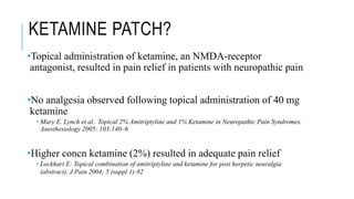 KETAMINE PATCH?
•Topical administration of ketamine, an NMDA-receptor
antagonist, resulted in pain relief in patients with neuropathic pain
•No analgesia observed following topical administration of 40 mg
ketamine
• Mary E. Lynch et al.. Topical 2% Amitriptyline and 1% Ketamine in Neuropathic Pain Syndromes.
Anesthesiology 2005; 103:140–6
•Higher concn ketamine (2%) resulted in adequate pain relief
• Lockhart E: Topical combination of amitriptyline and ketamine for post herpetic neuralgia
(abstract). J Pain 2004; 5 (suppl 1):82
 