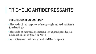 TRICYCLIC ANTIDEPRESSANTS
MECHANISM OF ACTION
•Blockade of the reuptake of norepinephrine and serotonin
(dual-acting)
•Blockade of neuronal membrane ion channels (reducing
neuronal influx of Ca2+ or Na+)
•Interaction with adenosine and NMDA receptors
 