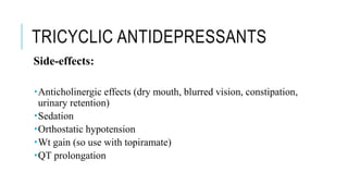 TRICYCLIC ANTIDEPRESSANTS
Side-effects:
Anticholinergic effects (dry mouth, blurred vision, constipation,
urinary retention)
Sedation
Orthostatic hypotension
Wt gain (so use with topiramate)
QT prolongation
 