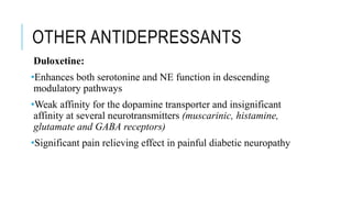 OTHER ANTIDEPRESSANTS
Duloxetine:
•Enhances both serotonine and NE function in descending
modulatory pathways
•Weak affinity for the dopamine transporter and insignificant
affinity at several neurotransmitters (muscarinic, histamine,
glutamate and GABA receptors)
•Significant pain relieving effect in painful diabetic neuropathy
 