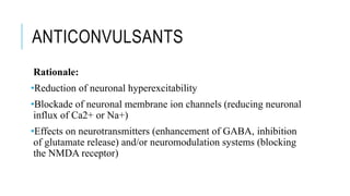 ANTICONVULSANTS
Rationale:
•Reduction of neuronal hyperexcitability
•Blockade of neuronal membrane ion channels (reducing neuronal
influx of Ca2+ or Na+)
•Effects on neurotransmitters (enhancement of GABA, inhibition
of glutamate release) and/or neuromodulation systems (blocking
the NMDA receptor)
 