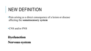 NEW DEFINITION
•Pain arising as a direct consequence of a lesion or disease
affecting the somatosensory system
•CNS and/or PNS
Dysfunction
Nervous system
 