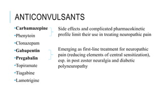 ANTICONVULSANTS
•Carbamazepine
•Phenytoin
•Clonazepam
•Gabapentin
•Pregabalin
•Topiramate
•Tiagabine
•Lamotrigine
Side effects and complicated pharmacokinetic
profile limit their use in treating neuropathic pain
Emerging as first-line treatment for neuropathic
pain (reducing elements of central sensitization),
esp. in post zoster neuralgia and diabetic
polyneuropathy
 