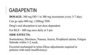 GABAPENTIN
DOSAGE: 300 mg OD ↑ in 300 mg increments every 3-7 days
Can go upto 600 mg -1200mg TDS
Drug's oral absorption is not dose dependent
For RLS – 600 mg once daily at 5 pm
SIDE EFFECTS:
Somnolence, Dizziness, Nausea, Ataxia, Peripheral edema, Fatigue
Subside within 1-2 week
Excreted unchanged in urine (Dose adjustments required in
patients with renal insufficiency)
 
