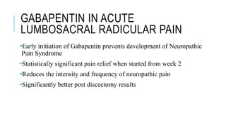 GABAPENTIN IN ACUTE
LUMBOSACRAL RADICULAR PAIN
•Early initiation of Gabapentin prevents development of Neuropathic
Pain Syndrome
•Statistically significant pain relief when started from week 2
•Reduces the intensity and frequency of neuropathic pain
•Significantly better post discectomy results
 