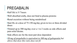 PREGABALIN
•Half life is 5-7 hours
•Well absorbed orally, does not bind to plasma proteins
•Renal excretion without being metabolised
•Start Rx at a dose of 75-150 mg/day given in two or three divided
doses
•Titrated up to 300 mg/day over a 1 to 2 weeks as side effects and
pain relief dictate.
•Side effects are for the most part dose dependent
•50 mg of pregabalin is equivalent to 300 mg of gabapentin but
above that dose this ratio does not fit
 
