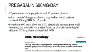 PREGABALIN 600MG/DAY
•82 patients received pregabalin and 85 patients placebo
•After 1-weeks' dosage escalation, pregabalin-treated patients
received 300 mg BID for 12 weeks
•Pregabalin 600 mg/d (300 mg BID) effectively reduced pain, well
tolerated, and no statistically significant or clinically meaningful
effect on NC in patients with painful DPN
 