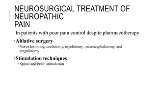 NEUROSURGICAL TREATMENT OF
NEUROPATHIC
PAIN
In patients with poor pain control despite pharmacotherapy
•Ablative surgery
•Nerve lesioning, cordotomy, myelotomy, mesencephalatomy, and
cingulotomy
•Stimulation techniques
•Spinal and brain stimulation
 