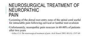NEUROSURGICAL TREATMENT OF
NEUROPATHIC
PAIN
•Lesioning of the dorsal root entry zone of the spinal cord useful
for intractable pain following cervical or lumbar root avulsion
•Unfortunately, neuropathic pain reoccurs in 60-80% of patients
after two years
 Giller, C.A. The neurosurgical treatment of pain. Arch Neurol 2003, 60 (11), 1537-40.
 
