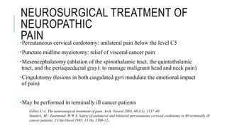NEUROSURGICAL TREATMENT OF
NEUROPATHIC
PAIN•Percutaneous cervical cordotomy: unilateral pain below the level C5
•Punctate midline myelotomy: relief of visceral cancer pain
•Mesencephalatomy (ablation of the spinothalamic tract, the quintothalamic
tract, and the periaqueductal gray): to manage malignant head and neck pain)
•Cingulotomy (lesions in both cingulated gyri modulate the emotional impact
of pain)
•May be performed in terminally ill cancer patients
Giller, C.A. The neurosurgical treatment of pain. Arch. Neurol 2003, 60 (11), 1537-40.
Sanders, M.; Zuurmond, W.W.A. Safety of unilateral and bilateral percutaneous cervical cordotomy in 80 terminally ill
cancer patients. J Clin Oncol 1995, 13 (6), 1509-12.
 
