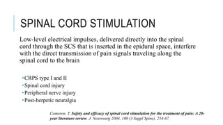 SPINAL CORD STIMULATION
Low-level electrical impulses, delivered directly into the spinal
cord through the SCS that is inserted in the epidural space, interfere
with the direct transmission of pain signals traveling along the
spinal cord to the brain
•CRPS type I and II
•Spinal cord injury
•Peripheral nerve injury
•Post-herpetic neuralgia
Cameron, T. Safety and efficacy of spinal cord stimulation for the treatment of pain: A 20-
year literature review. J. Neurosurg 2004, 100 (3 Suppl Spine), 254-67.
 