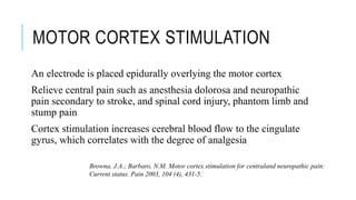 MOTOR CORTEX STIMULATION
An electrode is placed epidurally overlying the motor cortex
Relieve central pain such as anesthesia dolorosa and neuropathic
pain secondary to stroke, and spinal cord injury, phantom limb and
stump pain
Cortex stimulation increases cerebral blood flow to the cingulate
gyrus, which correlates with the degree of analgesia
Browna, J.A.; Barbaro, N.M. Motor cortex stimulation for centraland neuropathic pain:
Current status. Pain 2003, 104 (4), 431-5.
 