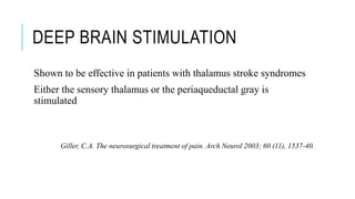 DEEP BRAIN STIMULATION
Shown to be effective in patients with thalamus stroke syndromes
Either the sensory thalamus or the periaqueductal gray is
stimulated
Giller, C.A. The neurosurgical treatment of pain. Arch Neurol 2003; 60 (11), 1537-40.
 