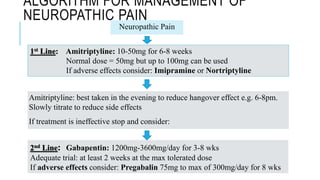 ALGORITHM FOR MANAGEMENT OF
NEUROPATHIC PAIN
Amitriptyline: best taken in the evening to reduce hangover effect e.g. 6-8pm.
Slowly titrate to reduce side effects
If treatment is ineffective stop and consider:
Neuropathic Pain
1st Line: Amitriptyline: 10-50mg for 6-8 weeks
Normal dose = 50mg but up to 100mg can be used
If adverse effects consider: Imipramine or Nortriptyline
2nd Line: Gabapentin: 1200mg-3600mg/day for 3-8 wks
Adequate trial: at least 2 weeks at the max tolerated dose
If adverse effects consider: Pregabalin 75mg to max of 300mg/day for 8 wks
 