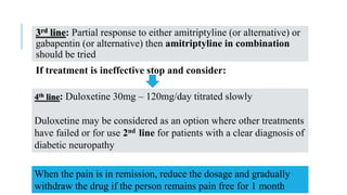 3rd line: Partial response to either amitriptyline (or alternative) or
gabapentin (or alternative) then amitriptyline in combination
should be tried
If treatment is ineffective stop and consider:
4th line: Duloxetine 30mg – 120mg/day titrated slowly
Duloxetine may be considered as an option where other treatments
have failed or for use 2nd line for patients with a clear diagnosis of
diabetic neuropathy
When the pain is in remission, reduce the dosage and gradually
withdraw the drug if the person remains pain free for 1 month
 