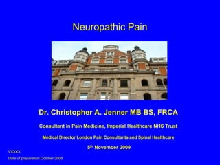 Neuropathic Pain Dr. Christopher A. Jenner MB BS, FRCA Consultant in Pain Medicine, Imperial Healthcare NHS Trust Medical Director London Pain Consultants and Spinal Healthcare  5th November 2009 VXXXX Date of preparation October 2009 
