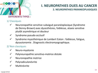 Copyright AFSOS
18
1/ Classiques
 Neuronopathie sensitive subaiguë paranéoplasique (Syndrome
de Denny-Brown) avec dysesthésies, faiblesse, ataxie sensitive
plutôt asymétrique et douleur
 Syndrome pseudo occlusif
 Syndrome myasthénique de Lambert Eaton : faiblesse, fatigue,
dysautonomie . Diagnostic électromyographique.
2/ Non classiques
 Neuro-myotonie
 Polyneuropathie sensitivo-motrice distale
 Neuronopathie motrice
 Polyradiculonévrite
 Multinévrite
I. NEUROPATHIES DUES AU CANCER
2. NEUROPATHIES PARANEOPLASIQUES
DIFFERENTS TYPES :
 