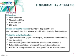 Copyright AFSOS
21
Étiologies :
 Chimiothérapie
 Thérapies ciblées
 Radiothérapie
 Chirurgie
Impact sur qualité de vie : d’où intérêt de prévention ++
Qui comprend détection précoce, modification stratégie thérapeutique
Variabilité individuelle selon :
 Type de traitement (agent cytotoxique / protocole de radiothérapie)
 Age du patient
 Comorbidités (affections nerveuses préexistantes, diabète…)
 Poly-médicamentations avec possible produit neurotoxique
 Facteur de susceptibilité individuelle génétique encore mal connu
II. NEUROPATHIES IATROGENES
POINTS CLÉ :
 