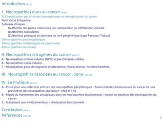 Copyright AFSOS
PLAN
Introduction (dia 3)
I . Neuropathies dues au cancer (dia 8)
1) Complications par atteintes locorégionales ou métastatiques du cancer
Point clé et Fréquence
Tableaux cliniques
IA Atteinte des paires crâniennes par compression ou infiltration tumorale
IB Atteintes radiculaires
IC Atteintes plexiques et atteintes de nerf périphérique (type Pancoast Tobias)
2)Neuropathies paranéoplasiques
3)Neuropathies métaboliques ou carentielles
4)Neuropathies terminales
II. Neuropathies iatrogènes du cancer (dia 21)
A - Neuropathies chimio-induites (NPCI) et par thérapies ciblées
B - Neuropathies radio-induites
C - Neuropathies post-chirurgicales (mastectomie, thoracotomie, membre fantôme)
III. Neuropathies associées au cancer : zona (dia 34)
IV. En Pratique (dia 35)
A - Pistes pour une détection précoce des neuropathies périphériques chimio-induites douloureuses du cancer et une
prévention des neuropathies du cancer : DN4 et TNS
B - Règles du maniement des antalgiques dans les neuropathies douloureuses : traiter les douleurs des neuropathies du
cancer
C - Traitement non médicamenteux – rééducation fonctionnelle
Conclusion (dia 47)
Références (dia 48)
3
 