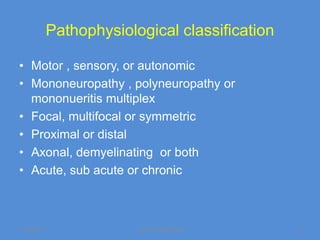 Pathophysiological classification

• Motor , sensory, or autonomic
• Mononeuropathy , polyneuropathy or
  mononueritis multiplex
• Focal, multifocal or symmetric
• Proximal or distal
• Axonal, demyelinating or both
• Acute, sub acute or chronic



11/19/2011                Jipmer physiologist    12
 